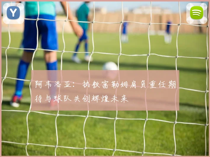 阿韦洛亚：执教富勒姆肩负重任期待与球队共创辉煌未来