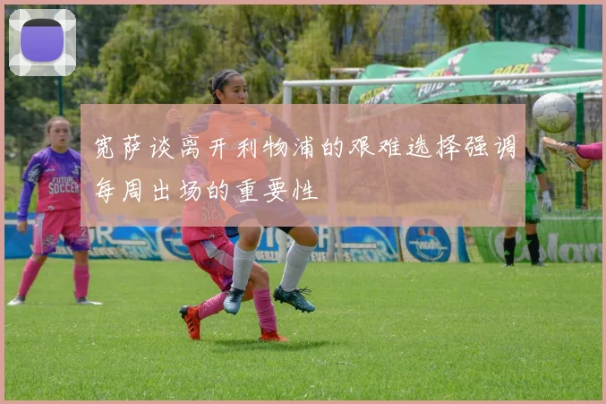 宽萨谈离开利物浦的艰难选择强调每周出场的重要性