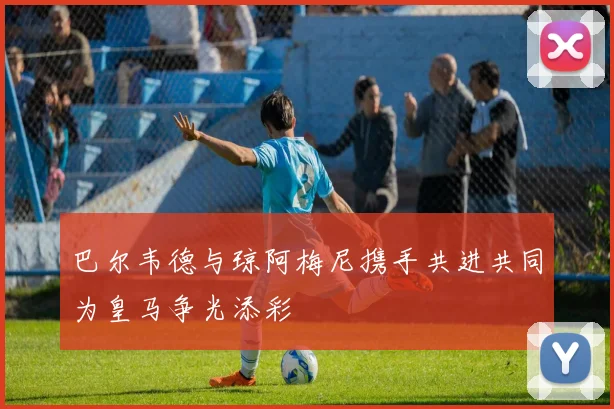 巴尔韦德与琼阿梅尼携手共进共同为皇马争光添彩