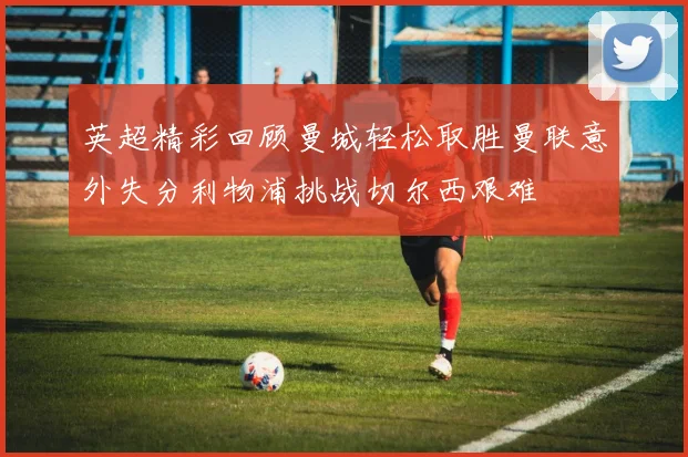 英超精彩回顾曼城轻松取胜曼联意外失分利物浦挑战切尔西艰难