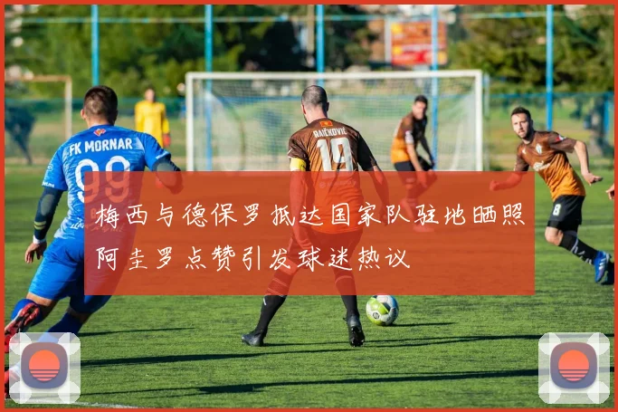 梅西与德保罗抵达国家队驻地晒照阿圭罗点赞引发球迷热议
