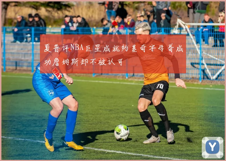 夏普评NBA巨星成就约基奇字母哥成功詹姆斯却不被认可