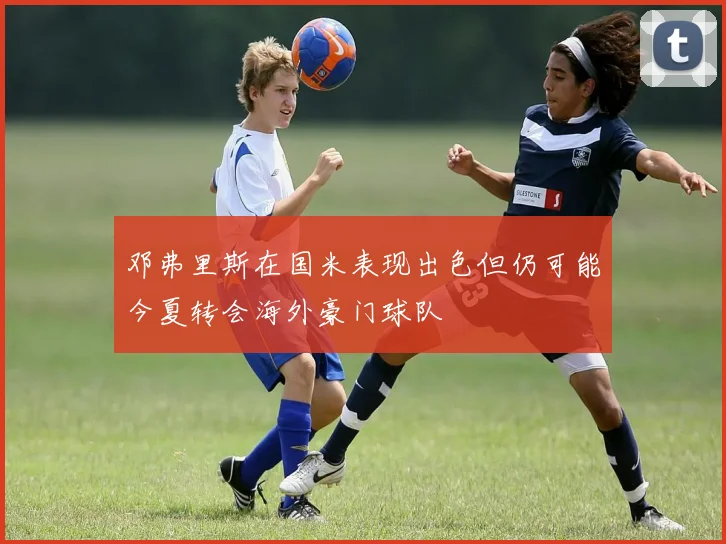 邓弗里斯在国米表现出色但仍可能今夏转会海外豪门球队